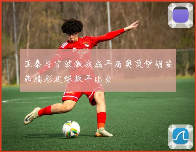亚泰与宁波激战成平局奥莫伊胡安弗精彩进球扳平比分