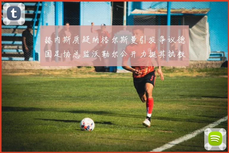 赫内斯质疑纳格尔斯曼引发争议德国足协总监沃勒尔公开力挺其执教表现