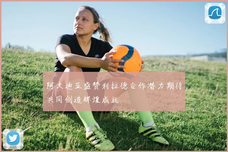 阿夫迪亚盛赞利拉德合作潜力期待共同创造辉煌成就