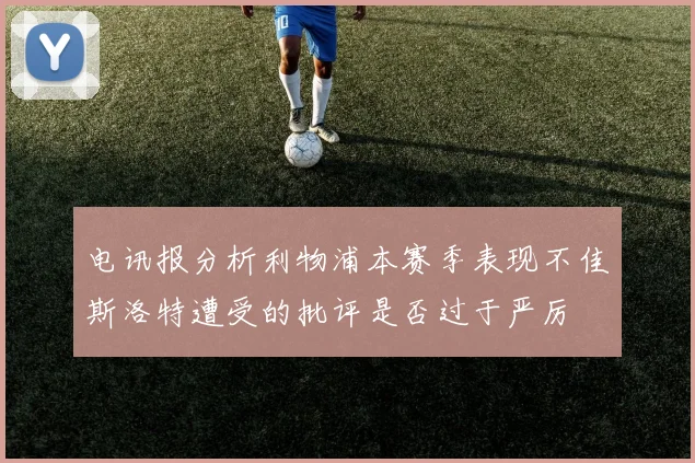 电讯报分析利物浦本赛季表现不佳斯洛特遭受的批评是否过于严厉