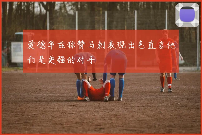 爱德华兹称赞马刺表现出色直言他们是更强的对手